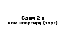 Сдам 2-х ком.квартиру.(торг)